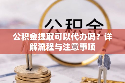 兴山公积金提取可以代办吗？详解流程与注意事项