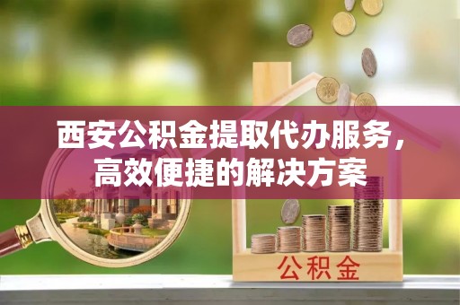 兴山西安公积金提取代办服务，高效便捷的解决方案
