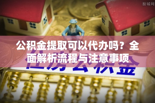 兴山公积金提取可以代办吗？全面解析流程与注意事项