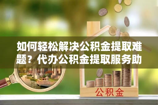 兴山如何轻松解决公积金提取难题？代办公积金提取服务助您一臂之力